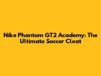 Nike Phantom GT2 Academy: The Ultimate Soccer Cleat