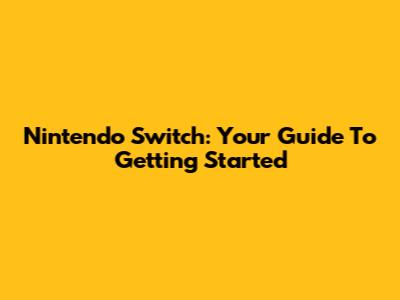 Nintendo Switch: Your Guide To Getting Started