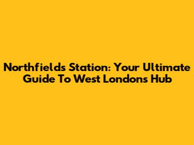 Northfields Station: Your Ultimate Guide To West London's Hub