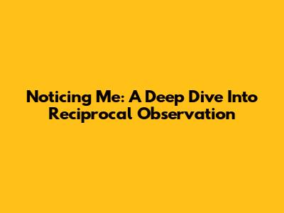 Noticing Me: A Deep Dive Into Reciprocal Observation