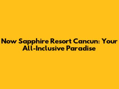 Now Sapphire Resort Cancun: Your All-Inclusive Paradise