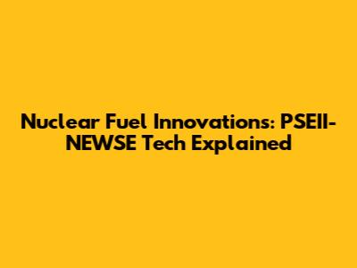 Nuclear Fuel Innovations: PSEII-NEWSE Tech Explained