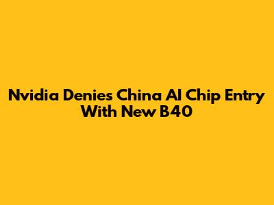 Nvidia Denies China AI Chip Entry With New B40