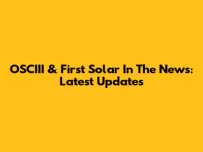 OSCIII & First Solar In The News: Latest Updates