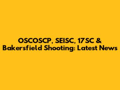 OSCOSCP, SEISC, 17SC & Bakersfield Shooting: Latest News