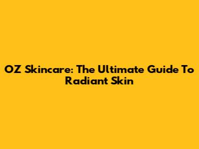 OZ Skincare: The Ultimate Guide To Radiant Skin