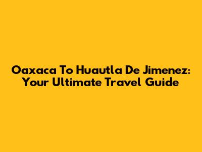 Oaxaca To Huautla De Jimenez: Your Ultimate Travel Guide