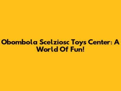Obombola Scelziosc Toys Center: A World Of Fun!