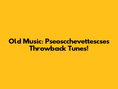 Old Music: Pseoscchevettescse's Throwback Tunes!
