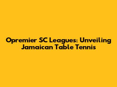 Opremier SC Leagues: Unveiling Jamaican Table Tennis