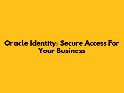 Oracle Identity: Secure Access For Your Business