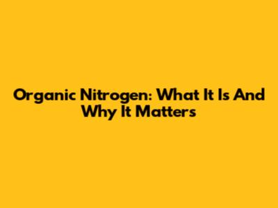 Organic Nitrogen: What It Is And Why It Matters