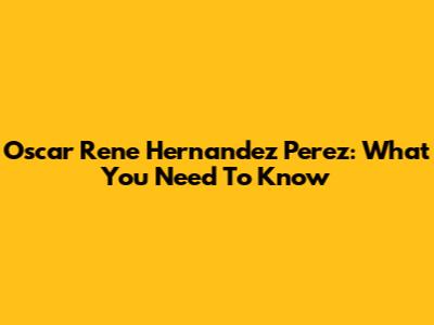 Oscar Rene Hernandez Perez: What You Need To Know