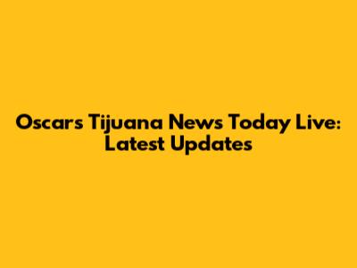 Oscars Tijuana News Today Live: Latest Updates