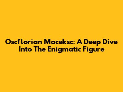 Oscflorian Maceksc: A Deep Dive Into The Enigmatic Figure