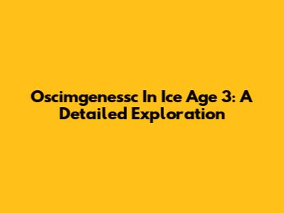 Oscimgenessc In Ice Age 3: A Detailed Exploration