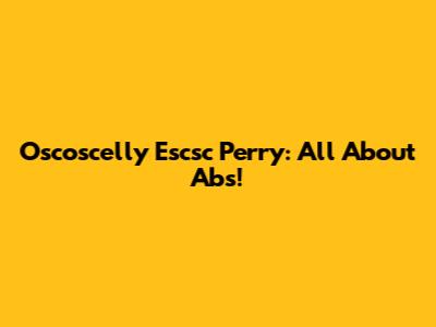 Oscoscelly Escsc Perry: All About Abs!