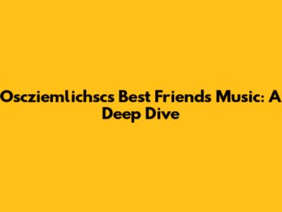 Oscziemlichsc's Best Friends Music: A Deep Dive