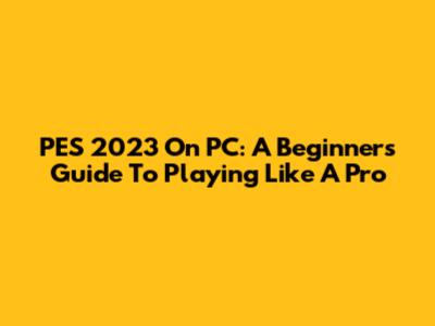 PES 2023 On PC: A Beginner's Guide To Playing Like A Pro