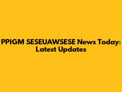 PPIGM SESEUAWSESE News Today: Latest Updates