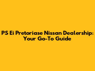 PS Ei Pretoriase Nissan Dealership: Your Go-To Guide