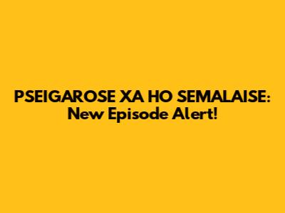 PSEIGAROSE XA HO SEMALAISE: New Episode Alert!