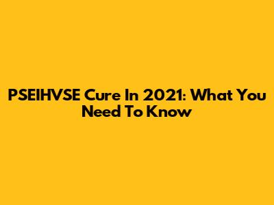 PSEIHVSE Cure In 2021: What You Need To Know