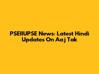 PSEIIUPSE News: Latest Hindi Updates On Aaj Tak