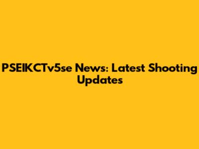PSEIKCTv5se News: Latest Shooting Updates