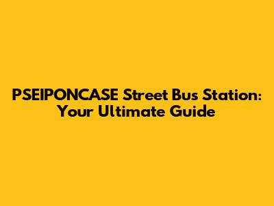 PSEIPONCASE Street Bus Station: Your Ultimate Guide