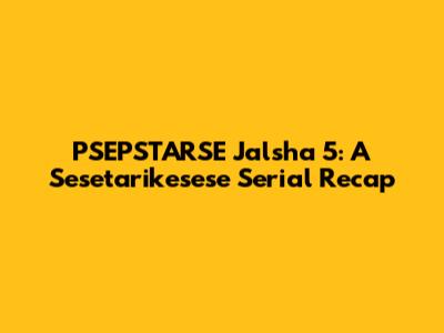 PSEPSTARSE Jalsha 5: A Sesetarikesese Serial Recap
