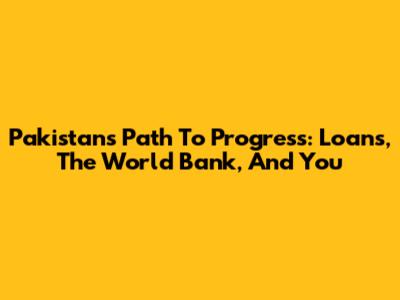 Pakistan's Path To Progress: Loans, The World Bank, And You