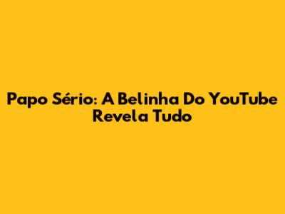 Papo Sério: A Belinha Do YouTube Revela Tudo