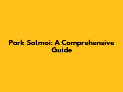 Park Solmoi: A Comprehensive Guide