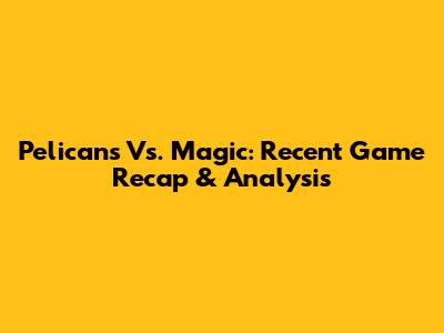 Pelicans Vs. Magic: Recent Game Recap & Analysis