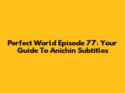 Perfect World Episode 77: Your Guide To Anichin Subtitles