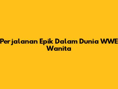 Perjalanan Epik Dalam Dunia WWE Wanita