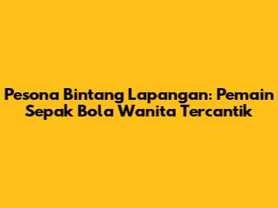 Pesona Bintang Lapangan: Pemain Sepak Bola Wanita Tercantik