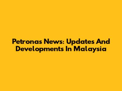 Petronas News: Updates And Developments In Malaysia