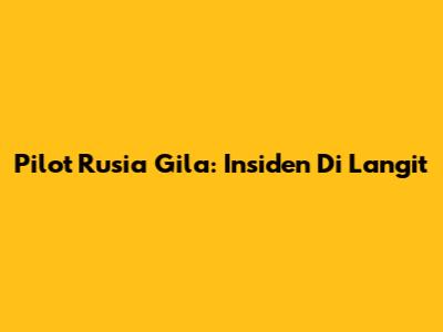 Pilot Rusia Gila: Insiden Di Langit