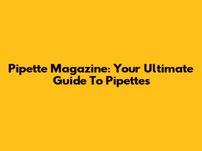 Pipette Magazine: Your Ultimate Guide To Pipettes