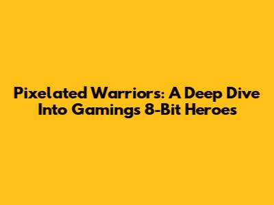 Pixelated Warriors: A Deep Dive Into Gaming's 8-Bit Heroes