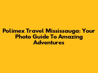 Polimex Travel Mississauga: Your Photo Guide To Amazing Adventures
