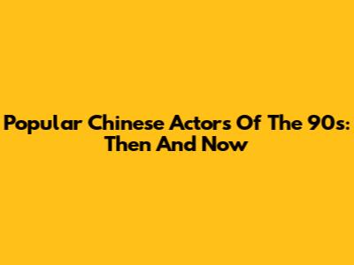 Popular Chinese Actors Of The 90s: Then And Now