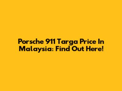 Porsche 911 Targa Price In Malaysia: Find Out Here!
