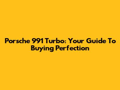 Porsche 991 Turbo: Your Guide To Buying Perfection