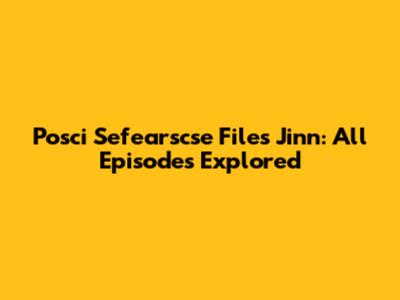 Posci Sefearscse Files Jinn: All Episodes Explored