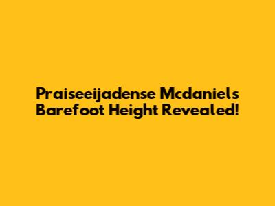 Praiseeijadense Mcdaniels Barefoot Height Revealed!
