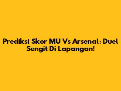 Prediksi Skor MU Vs Arsenal: Duel Sengit Di Lapangan!