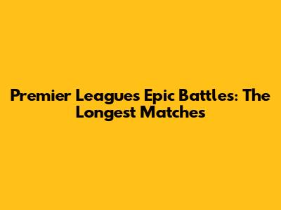 Premier League's Epic Battles: The Longest Matches